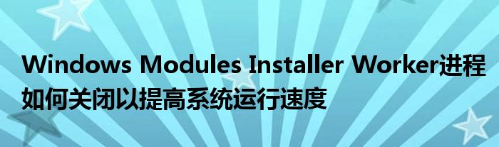 Windows Modules Installer Worker进程如何关闭以提高系统运行速度