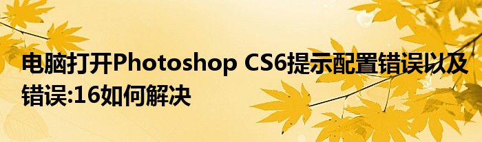 电脑打开Photoshop CS6提示配置错误以及错误:16如何解决