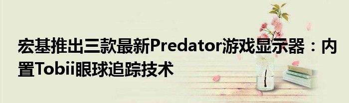 宏基推出三款最新Predator游戏显示器：内置Tobii眼球追踪技术