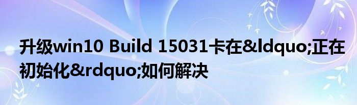 升级win10 Build 15031卡在&ldquo;正在初始化&rdquo;如何解决