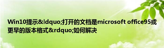 Win10提示&ldquo;打开的文档是microsoft office95或更早的版本格式&rdquo;如何解决