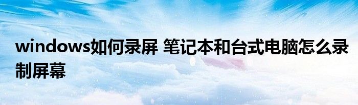 windows如何录屏 笔记本和台式电脑怎么录制屏幕_软件资讯网