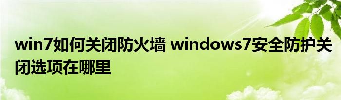 win7如何关闭防火墙 windows7安全防护关闭选项在哪里